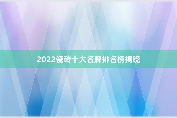 2022瓷砖十大名牌排名榜揭晓