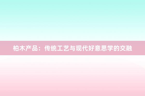 柏木产品：传统工艺与现代好意思学的交融