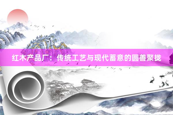红木产品厂：传统工艺与现代蓄意的圆善聚拢