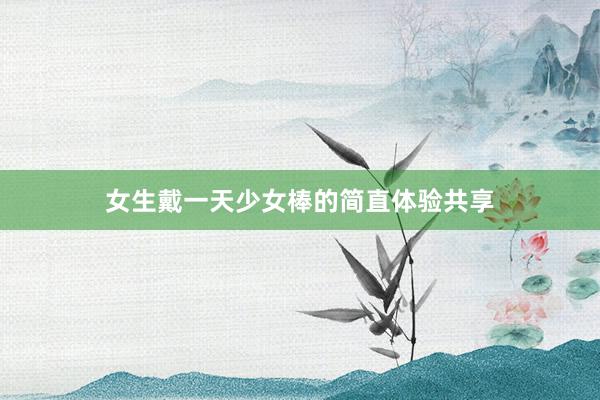女生戴一天少女棒的简直体验共享