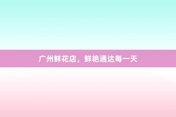 广州鲜花店，鲜艳通达每一天