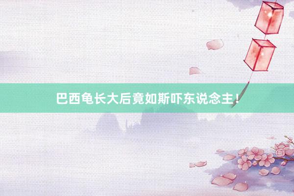 巴西龟长大后竟如斯吓东说念主！