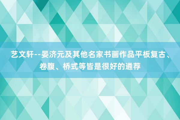 艺文轩--晏济元及其他名家书画作品平板复古、卷腹、桥式等皆是很好的遴荐